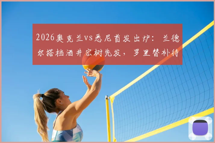 2026奥克兰vs悉尼首发出炉：兰德尔搭档酒井宏树先发，罗里替补待命，双方战术阵容深度解析