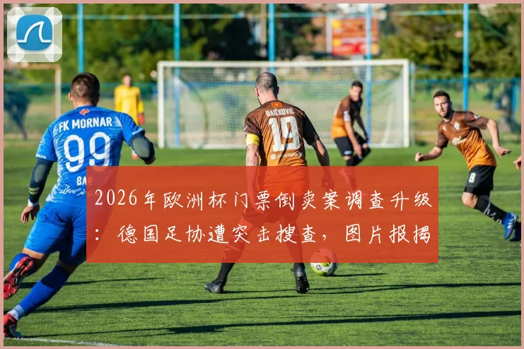 2026年欧洲杯门票倒卖案调查升级：德国足协遭突击搜查，图片报揭露最新内幕与购票风险预警