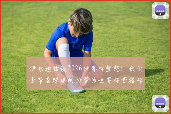 伊尔迪兹谈2026世界杯梦想：我们会带着球迷的力量为世界杯资格而战，专访披露心路历程