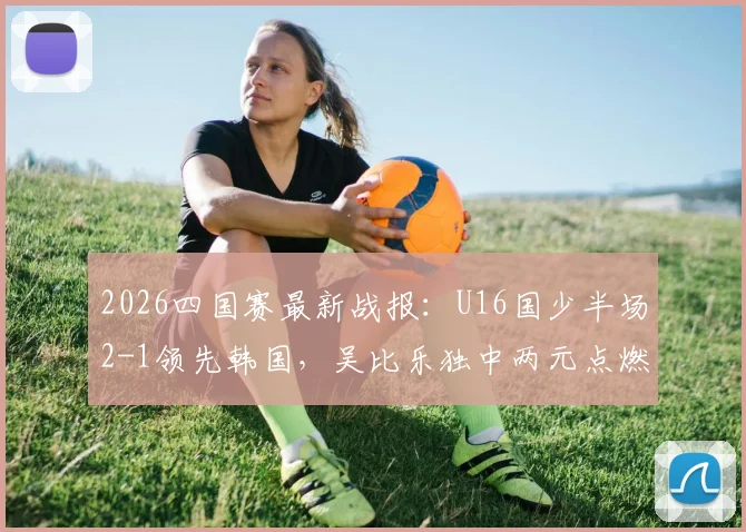 2026四国赛最新战报：U16国少半场2-1领先韩国，吴比乐独中两元点燃希望，附全场技术统计与分析