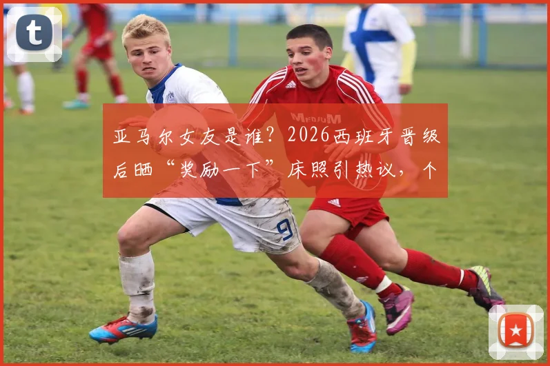 亚马尔女友是谁？2026西班牙晋级后晒“奖励一下”床照引热议，个人资料及Ins账号遭扒