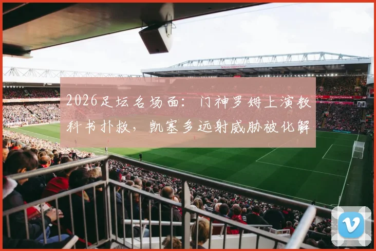 2026足坛名场面：门神罗姆上演教科书扑救，凯塞多远射威胁被化解，守门艺术深度解读