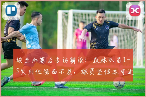 埃兰加赛后专访解读:森林队虽1-5失利但场面不差,球员坚信本可进更多球