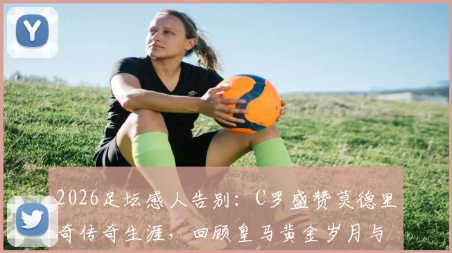 2026足坛感人告别：C罗盛赞莫德里奇传奇生涯，回顾皇马黄金岁月与真挚祝福