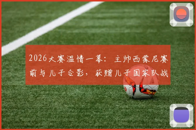 2026大赛温情一幕:主帅西蒙尼赛前与儿子合影,获赠儿子国家队战袍背后的家庭故事