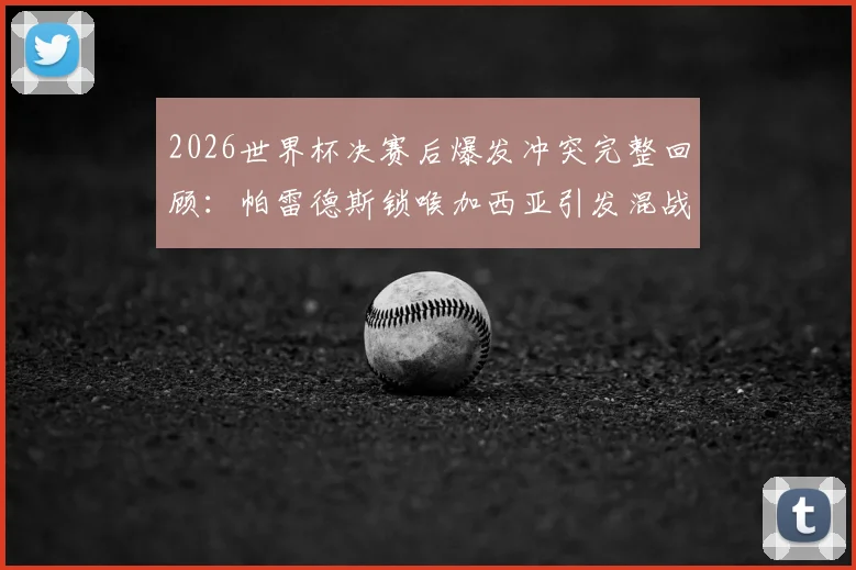 2026世界杯决赛后爆发冲突完整回顾:帕雷德斯锁喉加西亚引发混战,加维为何愤然回击?