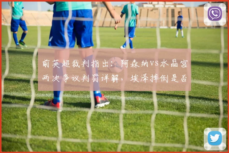 前英超裁判指出：阿森纳vs水晶宫两次争议判罚详解，埃泽摔倒是否应获点球？