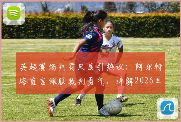 英超赛场判罚尺度引热议:阿尔特塔直言佩服裁判勇气,详解2026年哪些明显犯规最难裁定