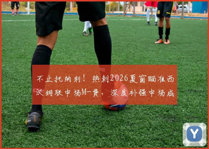 不止托纳利!热刺2026夏窗瞄准西汉姆联中场M-费,深度补强中场成关键引援