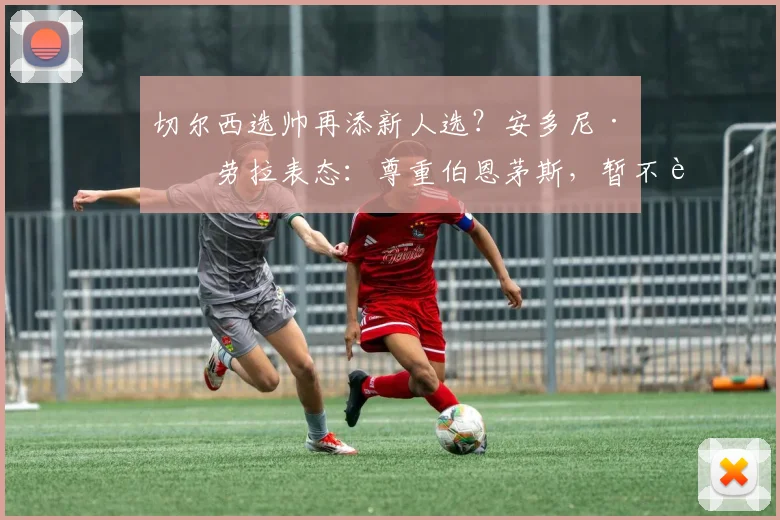 切尔西选帅再添新人选？安多尼·伊劳拉表态：尊重伯恩茅斯，暂不讨论未来动向