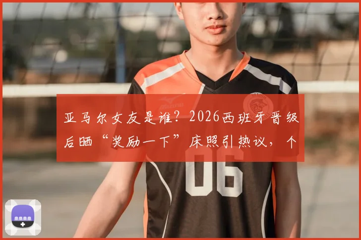 亚马尔女友是谁?2026西班牙晋级后晒“奖励一下”床照引热议,个人资料及Ins账号遭扒