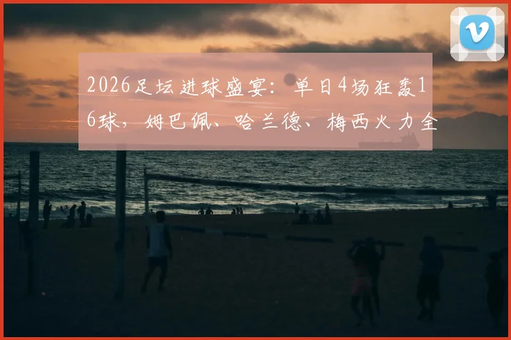 2026足坛进球盛宴：单日4场狂轰16球，姆巴佩、哈兰德、梅西火力全开精彩集锦回顾
