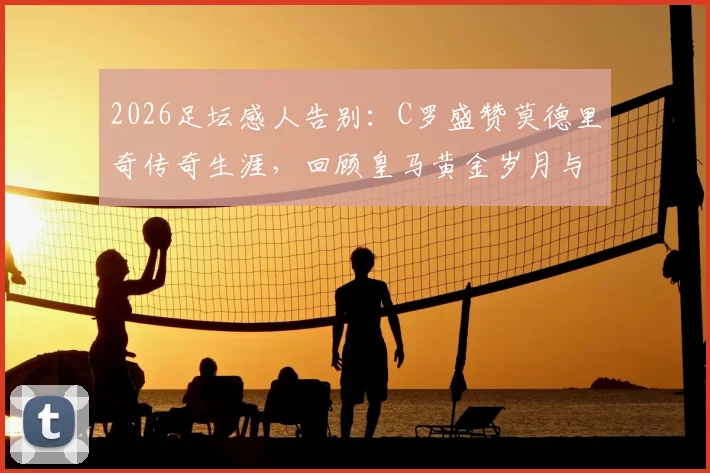 2026足坛感人告别:C罗盛赞莫德里奇传奇生涯,回顾皇马黄金岁月与真挚祝福