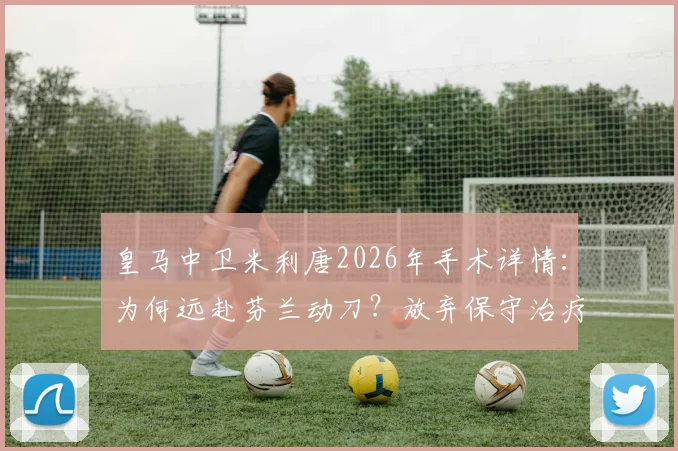 皇马中卫米利唐2026年手术详情：为何远赴芬兰动刀？放弃保守治疗风险几何？恢复时间线预测