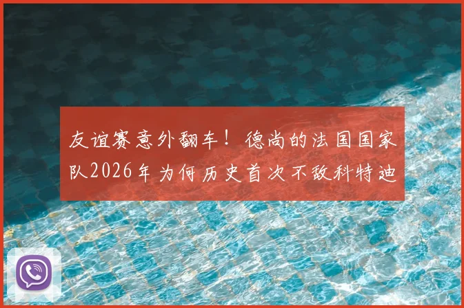 友谊赛意外翻车！德尚的法国国家队2026年为何历史首次不敌科特迪瓦？全面复盘与战术分析