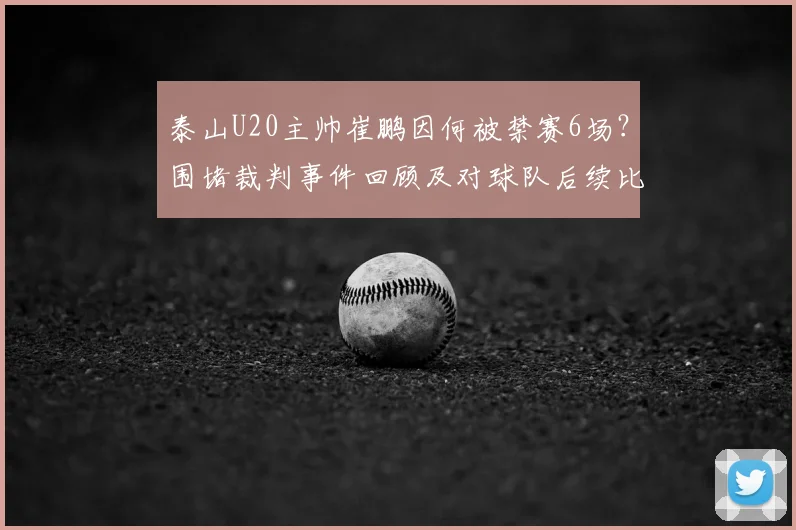 泰山U20主帅崔鹏因何被禁赛6场?围堵裁判事件回顾及对球队后续比赛影响分析