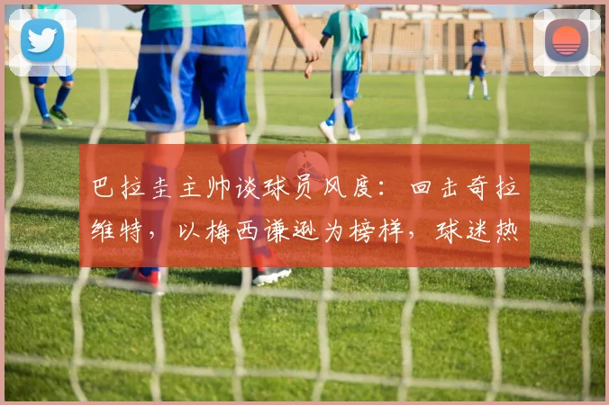 巴拉圭主帅谈球员风度：回击奇拉维特，以梅西谦逊为榜样，球迷热议引2026年思考