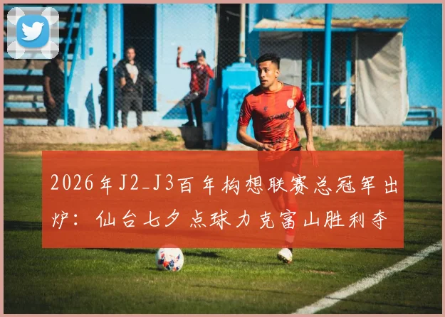 2026年J2_J3百年构想联赛总冠军出炉：仙台七夕点球力克富山胜利夺冠，仙台队实力与升级前景深度分析