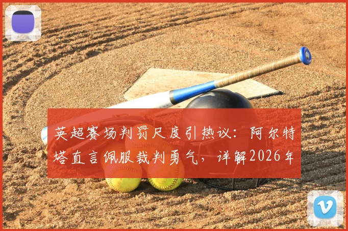 英超赛场判罚尺度引热议:阿尔特塔直言佩服裁判勇气,详解2026年哪些明显犯规最难裁定