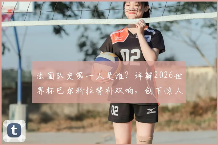 法国队史第一人是谁?详解2026世界杯巴尔科拉替补双响,创下惊人纪录