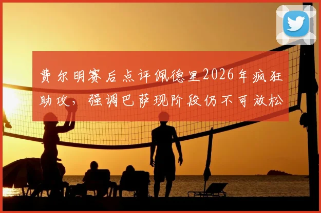 费尔明赛后点评佩德里2026年疯狂助攻，强调巴萨现阶段仍不可放松警惕