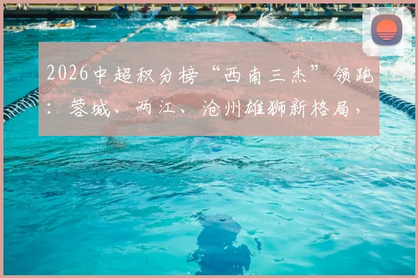 2026中超积分榜“西南三杰”领跑:蓉城、两江、沧州雄狮新格局,未来走向分析