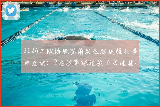 2026年欧协联赛前发生球迷骚乱事件后续：2名涉事球迷被正式逮捕，另有2名执勤警察受轻伤