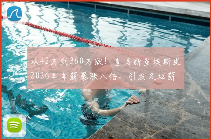 从42万到360万欧！皇马新星埃斯皮2026年年薪暴涨八倍，引发足坛薪资结构热议