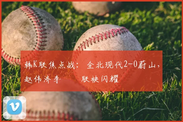韩K联焦点战:全北现代2-0蔚山,赵伟济李昇祐联袂闪耀