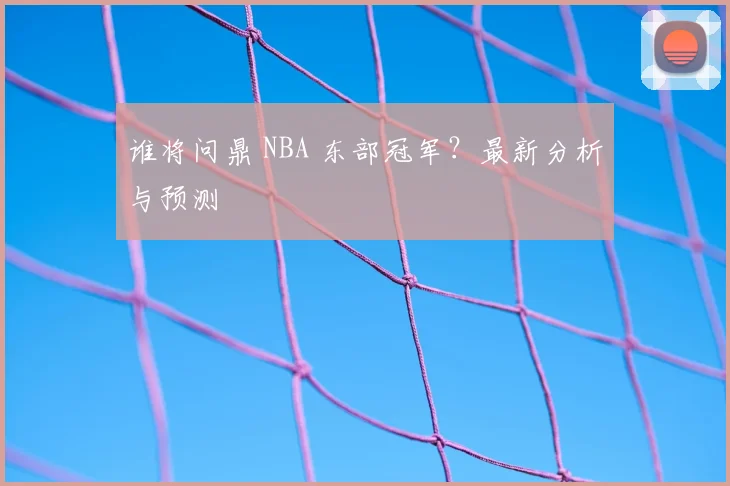谁将问鼎 NBA 东部冠军？最新分析与预测