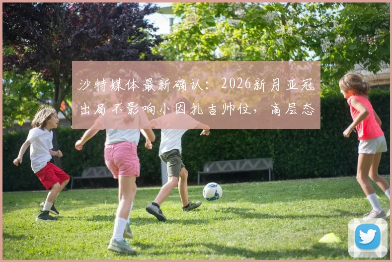 沙特媒体最新确认:2026新月亚冠出局不影响小因扎吉帅位,高层态度及未来计划解读