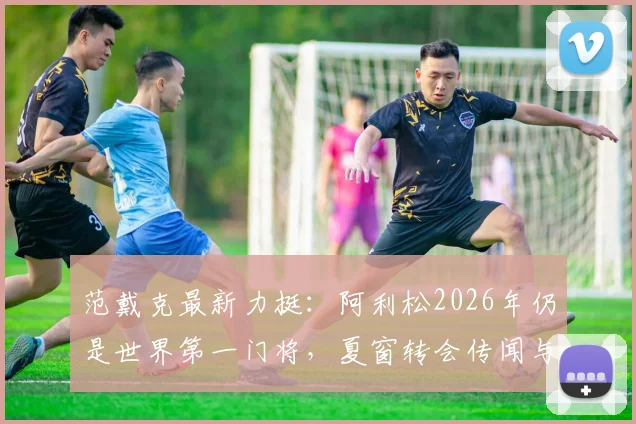 范戴克最新力挺：阿利松2026年仍是世界第一门将，夏窗转会传闻与利物浦未来全解析