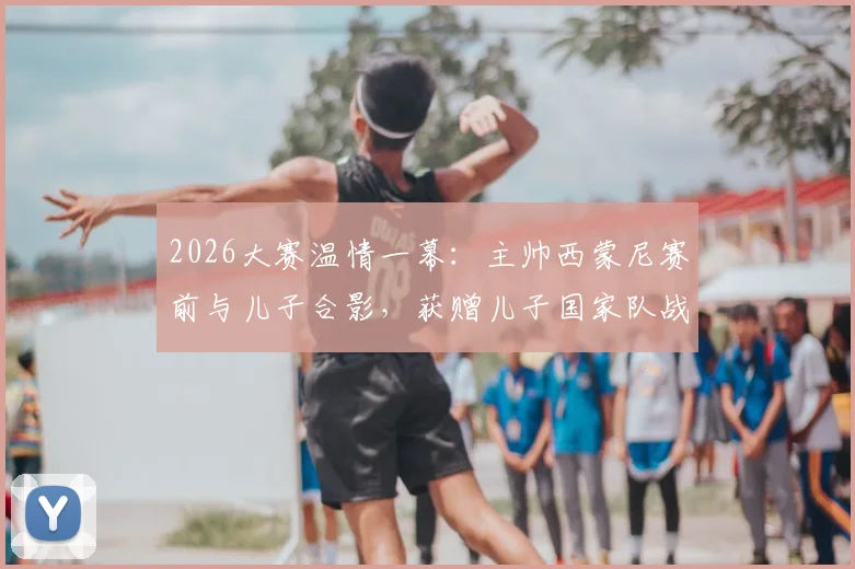2026大赛温情一幕：主帅西蒙尼赛前与儿子合影，获赠儿子国家队战袍背后的家庭故事