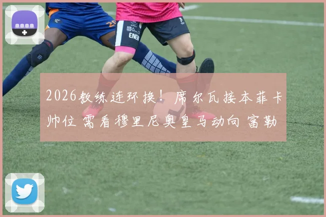 2026教练连环换!席尔瓦接本菲卡帅位 需看穆里尼奥皇马动向 富勒姆面临换帅