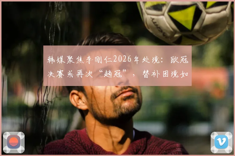 韩媒聚焦李刚仁2026年处境：欧冠决赛或再次“趟冠”，替补困境如何破局？