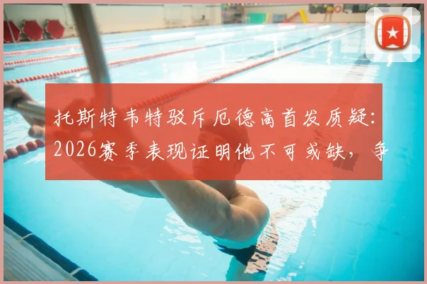 托斯特韦特驳斥厄德高首发质疑：2026赛季表现证明他不可或缺，争议言论令人费解