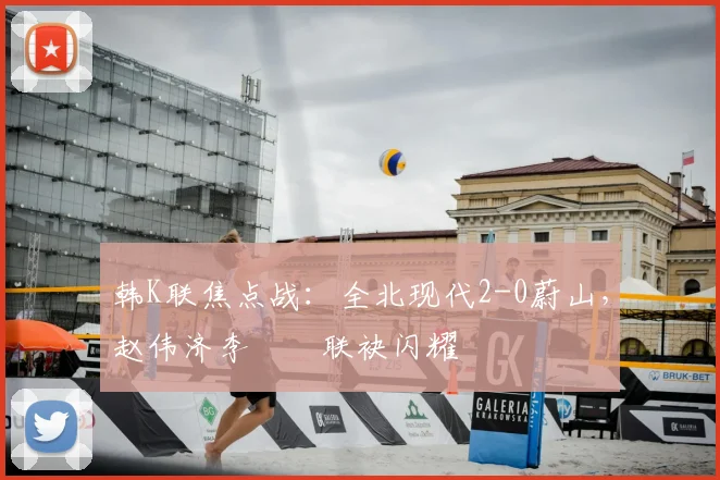 韩K联焦点战：全北现代2-0蔚山，赵伟济李昇祐联袂闪耀