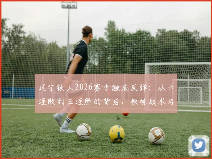 辽宁铁人2026赛季触底反弹:从六连败到三连胜的背后,教练战术与球员心态的全面解析