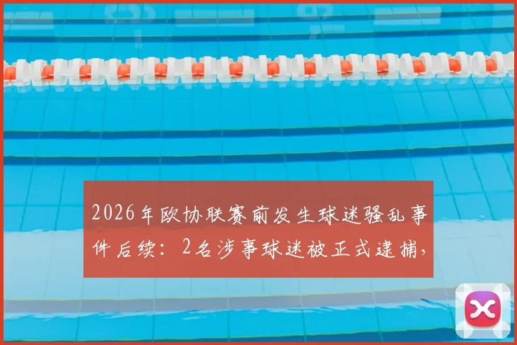 2026年欧协联赛前发生球迷骚乱事件后续：2名涉事球迷被正式逮捕，另有2名执勤警察受轻伤