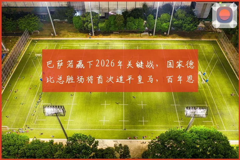 巴萨若赢下2026年关键战，国家德比总胜场将首次追平皇马，百年恩怨迎历史节点