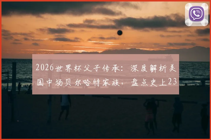 2026世界杯父子传承:深度解析美国中场贝尔哈特家族,盘点史上23对传奇父子兵