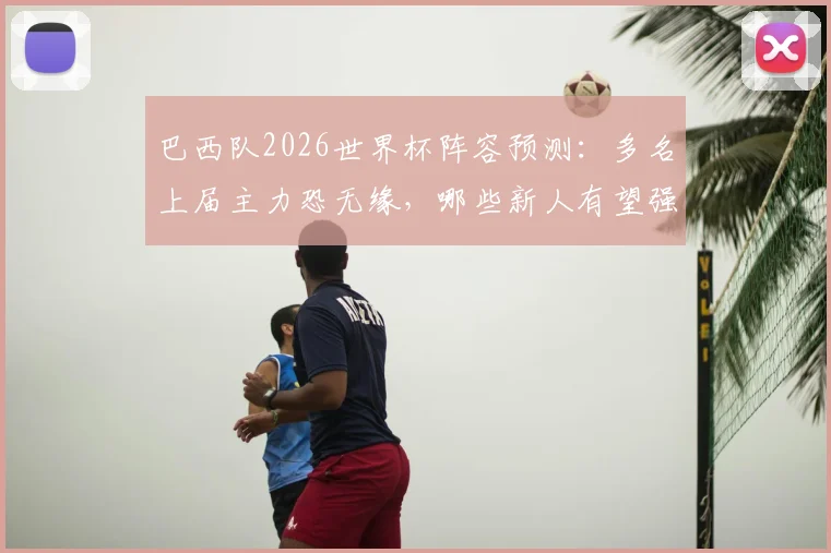 巴西队2026世界杯阵容预测:多名上届主力恐无缘,哪些新人有望强势接班?