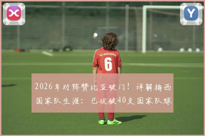 2026年对阵赞比亚破门！详解梅西国家队生涯：已攻破40支国家队球门的进球全纪录与数据盘点