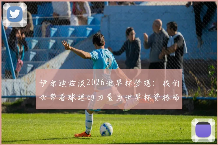 伊尔迪兹谈2026世界杯梦想：我们会带着球迷的力量为世界杯资格而战，专访披露心路历程