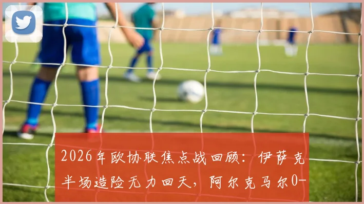 2026年欧协联焦点战回顾:伊萨克半场造险无力回天,阿尔克马尔0-0矿工总比分0-3出局深度解析