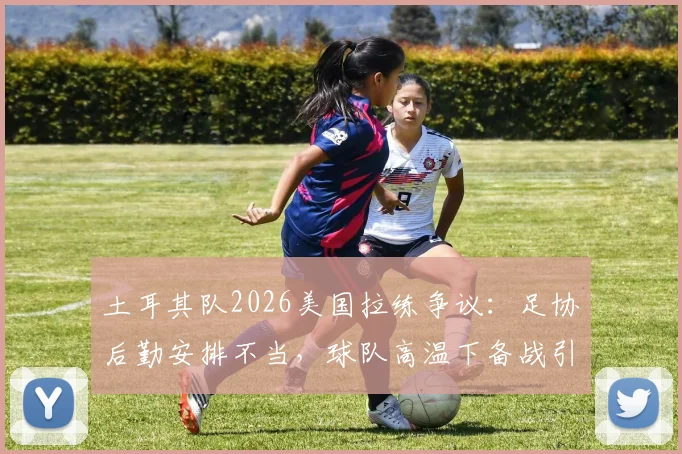 土耳其队2026美国拉练争议:足协后勤安排不当,球队高温下备战引担忧,附专业球队海外集训选址要点