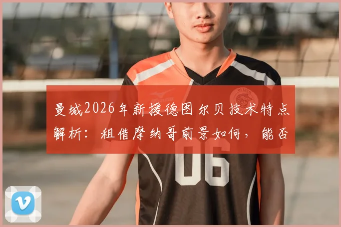 曼城2026年新援德图尔贝技术特点解析：租借摩纳哥前景如何，能否接班萨维奥？