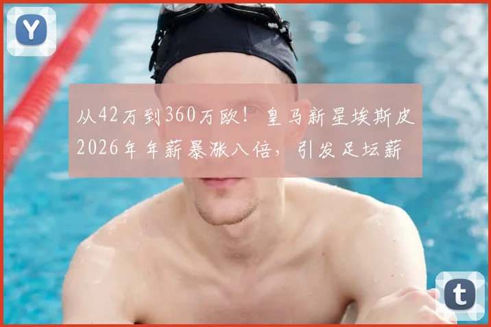 从42万到360万欧！皇马新星埃斯皮2026年年薪暴涨八倍，引发足坛薪资结构热议