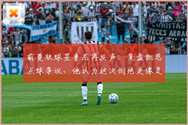 前曼联球星鲁尼再发声：复盘凯恩点球争议，他认为这次倒地更像是自己绊倒了自己
