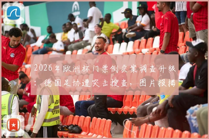 2026年欧洲杯门票倒卖案调查升级:德国足协遭突击搜查,图片报揭露最新内幕与购票风险预警